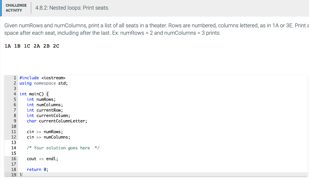 CHALLENGE ACTIVITY 4.8.2: Nested loops: Print seats Given numRows and numColumns, print a list of all seats in a theater. Rows are numbered, columns lettered, as in 1A or 3E. Printa space after each seat, including after the last. Ex: numRows 2 and numColumns 3 prints 1A 1B 1c 2A 2B 2C 1 #include <iostream> 2 using namespace std; 4 int mainO 1 5 int numRows; 6 int numColumns 7 int currentRow; 8int currentColumn; 9 char currentColumnLetter 10 11 cin > numRows; 12 cin >> numColumns; 13 14 /*Your solution goes here*/ 15 16 17 18 cout << endl; return0;