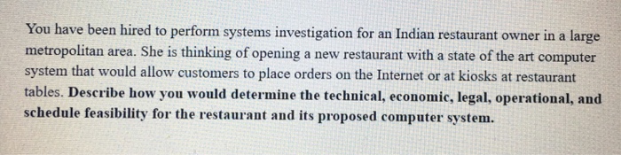 You have been hired to perform systems investigation for an Indian restaurant owner in a large metropolitan area. She is thinking of opening a new restaurant with a state of the art computer system that would allow customers to place orders on the Internet or at kiosks at restaurant tables. Describe how you would determine the technical, economic, legal, operational, and schedule feasibility for the restaurant and its proposed computer system.