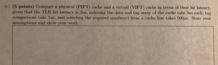 5 points) Compare a physical (PIPT) cache and a virtual (VIPT) cache in terms of their hit latency. given that the TLB hit la