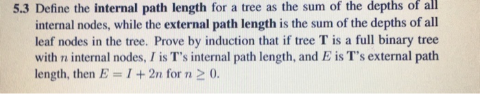 of all 5.3 Define the internal path length for a tree as the sum of the depths internal nodes, while the external path length is the sum of the depths of all leaf nodes in the tree. Prove by induction that if tree T is a full binary tree with n internal nodes, I is Ts internal path length, and E is Ts external path length, then E = 1 + 2n for n > 0.
