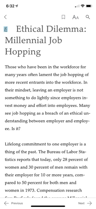 6:321 KE Ethical Dilemma: Millennial Job Hopping Those who have been in the workforce for many years often more recent entrants into the workforce. In their mindset, leaving an employer is not something to do lightly since employers in- vest money and effort into employees. Many see job hopping as a breach of an ethical un- derstanding between employer and employ- ee. Is it? lament the job hopping of Lifelong commitment to one employer is a thing of the past. The Bureau of Labor Sta- tistics reports that today, only 28 percent of women and 30 percent of men remain with their employer for 10 or more years, com- pared to 50 percent for both men and women in 1973. Compensation research Previous Next