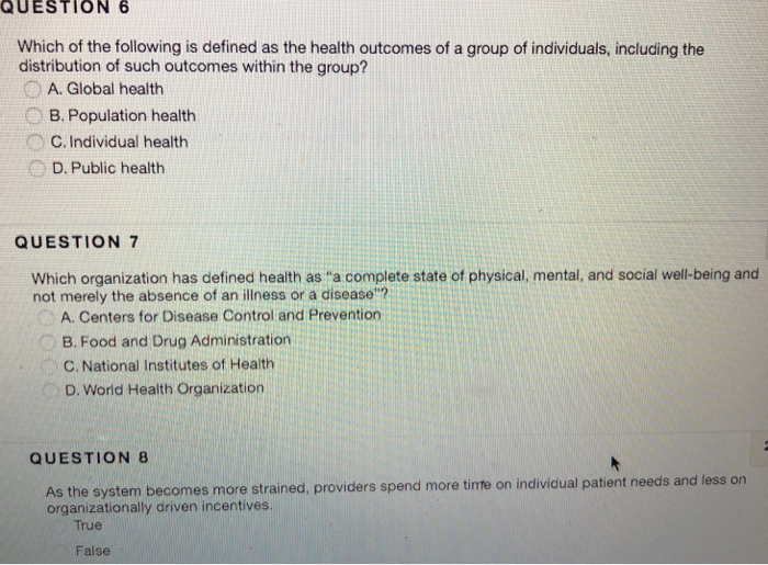 QUESTION 6 Which of the following is defined as the health outcomes of a group of individuals, including the distribution of such outcomes within the group? A. Global health B. Population health C. Individual health D. Public health QUESTION 7 Which organization has defined health as a complete state of physical, mental, and social well-being and not merely the absence of an illness or a disease? A. Centers for Disease Control and Prevention B. Food and Drug Administration C. National Institutes of Health D. World Health Organization QUESTION 8 As the system becomes more strained, providers spend more 

<div class=