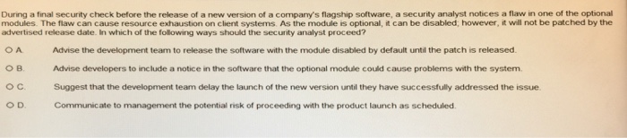 During a final security check before the release of a new version of a companys flagship software, a security analyst notices a flaw in one of the optional modules. The flaw can cause resource exhaustion on client systems. As the module is optional, it can be disabled; however, it will not be patched by the advertised release date. In which of the following ways should the security analyst proceed? Advise the development team to release the software with the module disabled by default until the patch is released Advise developers to include a notice in the software that the optional module could cause problems with the system Suggest that the development team delay the launch of the new version until they have successfully addressed the issue Communicate to management the potential risk of proceeding with the product launch as scheduled o B. O C