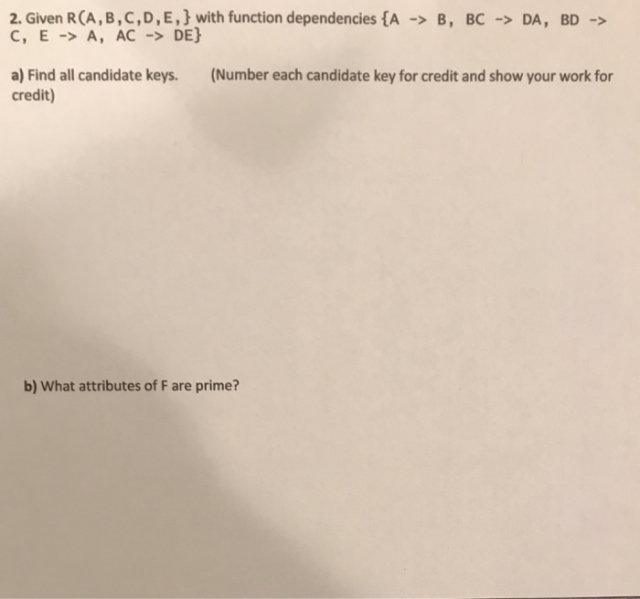 2, Given R (A, B , C , D , E , } with function dependencies {A-> C, E -A, AC -> DE] B , BC → DA, BD-> (Number each candidate key for credit and show your work for a) Find all candidate keys. credit) b) What attributes of F are prime?
