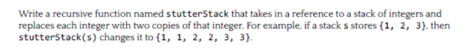 Write a recursive function named stutterStack that takes in a reference to a stack of integers and replaces each integer with