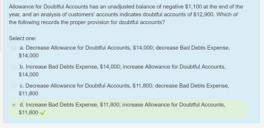 Allowance for Doubtful Accounts has an unadjusted balance of negative $1,100 at the end of the year, and an analysis of customers accounts indicates doubtful accounts of $12,900. Which of the following records the proper provision for doubtful accounts? Select one: a. Decrease Allowance for Doubtful Accounts, $14,000; decrease Bad Debts Expense, $14,000 b. Increase Bad Debts Expense, $14,000; increase Allowance for Doubtful Accounts, $14,000 c. Decrease Allowance for Doubtful Accounts, $11,800; decrease Bad Debts Expense, $11,800 d. Increase Bad Debts Expense, $11,800; increase Allowance for Doubtful Accounts, $11,800