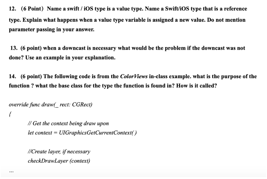 12. (6 Point) Name a swift / iOS type is a value type. Name a Swift/iOS type that is a reference type. Explain what happens when a value type variable is assigned a new value. Do not mention parameter passing in your answer. 13. (6 point) when a downcast is necessary what would be the problem if the downcast was not done? Use an example in your explanation. 14. (6 point) The following code is from the ColorViews in-class example. what is the purpose of the function ? what the base class for the type the function is found in? How is it called? override fiunc draw(_ rect: CGRect) //Get the context being draw upon let context = UIGraphicsGetCurrentContexto /Create layer, if necessary checkDrawLayer (context)
