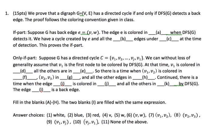 (15pts) we prove that a digraph G=(V, E) has a directed cycle if and only if DFS(G) detects a back edge. The proof follows the coloring convention given in class. 1, If-part: Suppose G has back edge e?(1, w). The edge e is colored in--(a) when DFS(G) detects it. We have a cycle created by e and all the (b)edges under_ (c)at the time of detection. This proves the if-part. Only-if-part: Suppose G has a directed cycle C [v, vz, ., v, v1). We can without loss of generality assume that v, is the first node to be 

<div class=