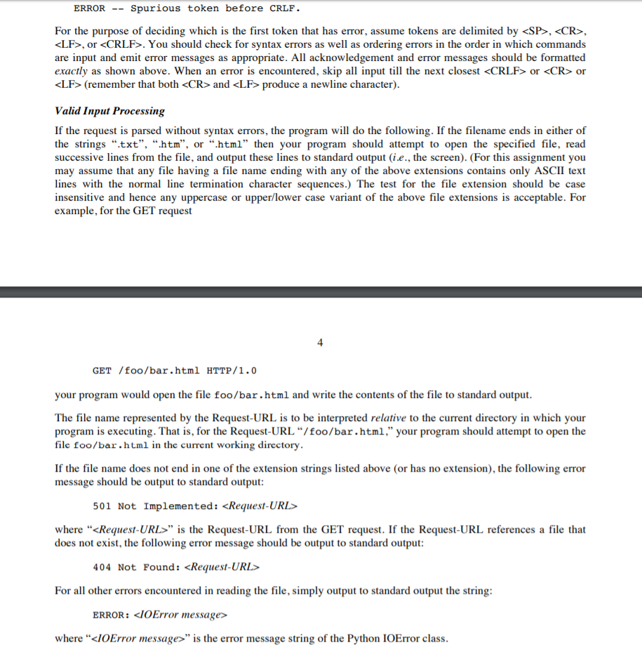 ERROR -- Spurious token before CRLF . For the purpose of deciding which is the first token that has error, assume tokens are delimited by <SP>, <CR> <LF>, or <CRLF>. You should check for syntax errors as well as ordering errors in the order in which commands are input and emit error messages as appropriate. All acknowledgement and error messages should be formatted exactly as shown above. When an error is encountered, skip all input till the next closest <CRLF> or <CR> or <LF> (remember that both <CR> and <LF> produce a newline character) Valid Input Processing If the request is parsed without syntax errors, the program will do the following. If the filename ends in either of the strings .txt, .htm, or .html then your program should attempt to open the specified file, read successive lines from the file, and output these lines to standard output (i.e., the screen). (For this assignment you may assume that any file having a file name ending with any of the above extensions contains only ASCII text lines with the normal line termination character sequences.) The test for the file extension should be case insensitive and hence any uppercase or upper/lower case variant of the above file extensions is acceptable. For example, for the GET request 4 GET /foo/bar.html HTTP/1.0 your program would open the file foo/bar.html and write the contents of the file to standard output The file name represented by the Request-URL is to be interpreted relative to the current directory in which your prograrn is executing. That is, for the Request-URL foo/bar.html,” your program should attempt to open the file foo/bar.html in the current working directory If the file name does not end in one of the extension strings listed above (or has no extension), the following error message should be output to standard output 501 Not Implemented: <Request-URL> where “<Request-URLs is the Request-URL from the GET request. If the Request-URL references a file that does not exist, the following error message should be output to standard output 404 Not Found: <Request-URL For all other errors encountered in reading the file, simply output to standard output the string ERROR: <IOError message> where <IOError message> is the error message string of the Python IOError class