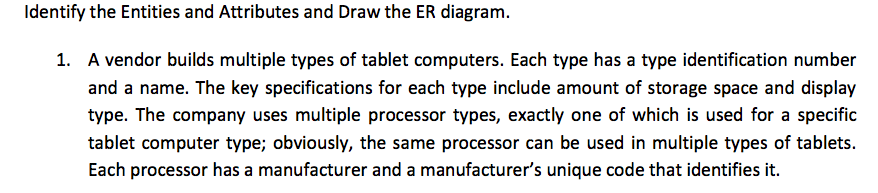 Identify the Entities and Attributes and Draw the ER diagram. 1. A vendor builds multiple types of tablet computers. Each type has a type identification number and a name. The key specifications for each type include amount of storage space and display type. The company uses multiple processor types, exactly one of which is used for a specific tablet computer type; obviously, the same processor can be used in multiple types of tablets Each processor has a manufacturer and a manufacturers unique code that identifies it.