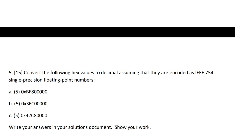 5. [15] Convert th single-precision floating-point numbers a. (5) 0xBF800000 b. (5) Ox3FC00000 c. (5) 0x42C80000 Write your answers in your solutions document. Show your work.