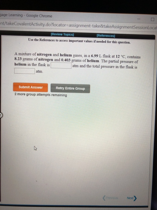 gage Learning-Google Chrome nt/takeCovalentActivity.do?locator-assignment-take&takeAssignmentSessionlocat Review Topics] [References] Use the References to access important values if needed for this question. A mixture of nitrogen and helium gases, in a 6.99 L flask at 12 °C, contains 8.23 grams of nitrogen and 0.403 grams of helium. The partial pressure of helium in the flask is atm and the total pressure in the flask is atm. Submit Answer Retry Entire Group 2 more group attempts remaining Next