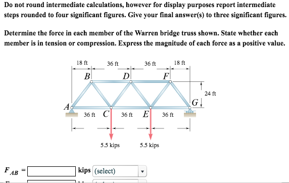 Do not round intermediate calculations, however for display purposes report intermediate steps rounded to four significant figures. Give your final answer(s) to three significant figures. Determine the force in each member of the Warren bridge truss shown. State whether each member is in tension or compression. Express the magnitude of each force as a positive value. 18 ft 36 ft 36 ft 18 ft 24 ft A5 36C36E36m 5.5 kips 5.5 kips kips (select) AB