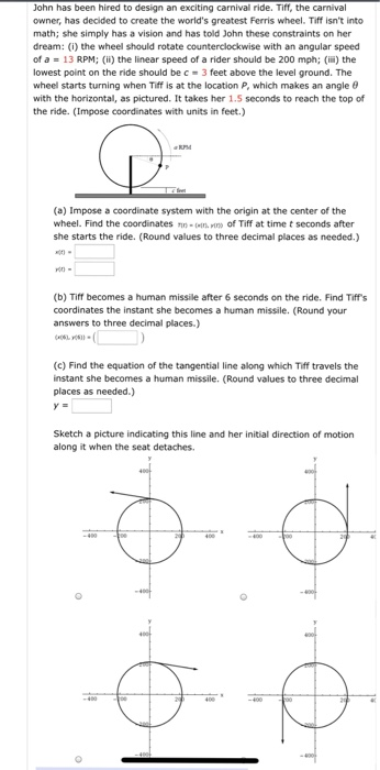 John has been hired to design an exciting carnival ride. Tiff, the carnival owner, has decided to create the worlds greatest Ferris wheel. Tiff isnt into math; she simply has a vision and has told John these constraints on her dream: (i) the wheel should rotate counterclockwise with an angular speed of a = 13 RPM; (ii) the linear speed of a rider should be 200 mph; (iii) the lowest point on the ride should be c 3 feet above the level ground. The wheel starts turning when Tiff is at the location P, which makes 

<div class=