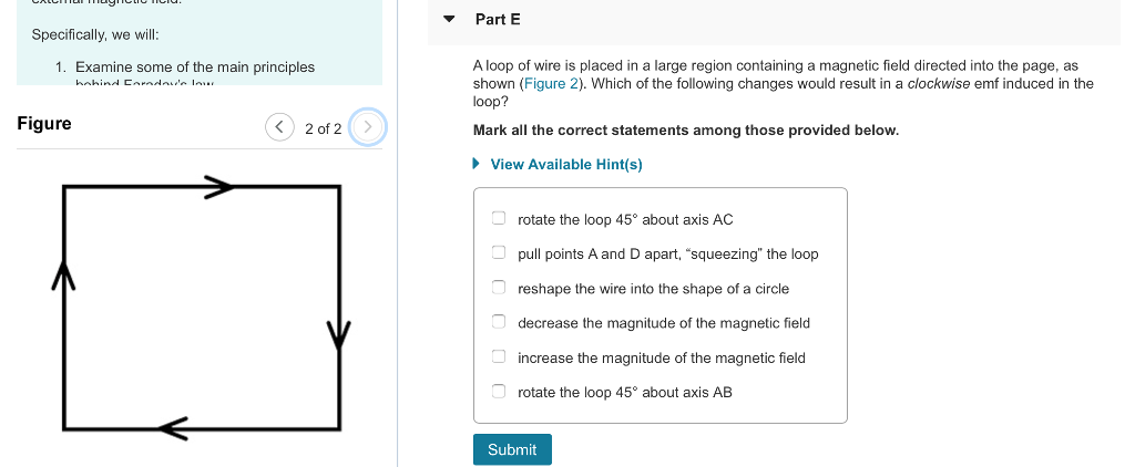 Part E Specifically, we will A loop of wire is placed in a large region containing a magnetic field directed into the page, as shown (Figure 2). Which of the following changes would result in a clockwise emf induced in the loop? 1. Examine some of the main principles Figure 〈〉 2012(2 Mark all the correct statements among those provided below. View Available Hint(s) rotate the loop 45° about axis AC pull points A and D apart, squeezing the loop reshape the wire into the shape of a circle decrease the magnitude of the magnetic field increase the magnitude of the magnetic field rotate the loop 45 about axis AB Submit