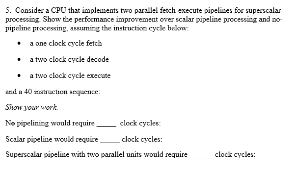 5. Consider a CPU that implements two parallel fetch-execute pipelines for superscalar processing. Show the performance improvement over scalar pipeline processing and no pipeline processing, assuming the instruction cycle below: . a one clock cycle fetclh a two clock cycle decode a two clock cycle execute and a 40 instruction sequence Show your work. No pipelining would require clock cycles: Scalar pipeline would require lock yles: Superscalar pipeline with two parallel units would require clock cycles