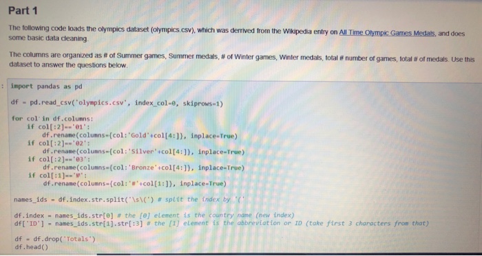 Part 1 The tollowing code loads the olympics dataset (olympics.csv), which was derrived from the Wikpedia entry on All Time olympkc Games Medals, and does some basic data cleaning The columns are organized as # of Summer games, summer medals # of winter games, Winter medals total # number of games, total # of medals Use this dataset to answer the questions below : import pandas as pd df pd.read_csv(olympics.csv, index col-e, skiprows-1) for col in df.columns: if col[:2]--01 df.rename(columns (col: Gold col[4:]), inplace-True) if col[ : 2-?02 . : df.rename(columns-(col: Silver+col[4:]), inplace-True) if col[:2]--03: oruns-(col: Bronzeicol[4:). Inplace-True) 

<div class=