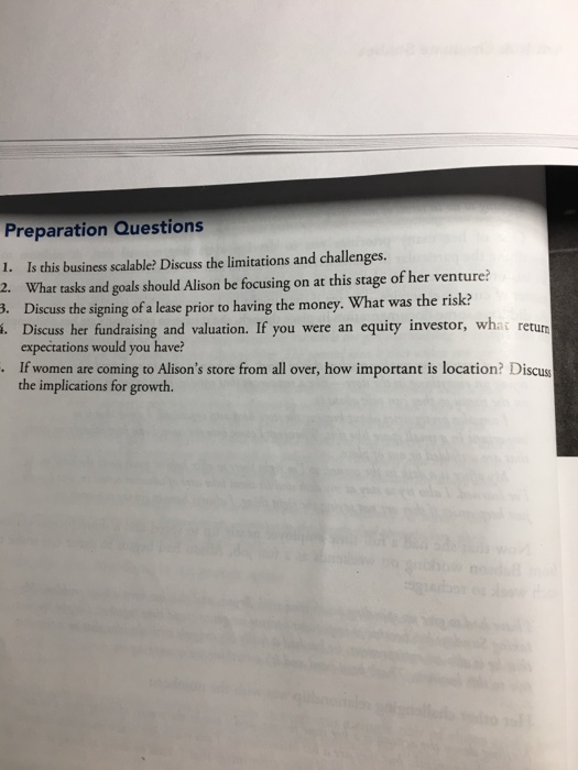 Preparation Questions 1. Is this business scalable? Discuss the limitations and challenges. 2. What tasks and goals should Alison be focusing on at this stage of her venture? . Discuss the signing of a lease prior to having the money. What was the risk? . Discuss her fundraising and valuation. If you were an equity investor, what return expectations would you have? If women are coming to Alisons store from all over, how important is location? Discuss the implications for growth.