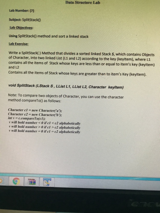 Data Structure Lab Lab Number: (7) Subject: Splitstack) Lab Objectives Using SplitStack) method and sort a linked stack Lab Exercise Write a SplitStack( ) Method that divides a sorted linked Stack S, which contains Objects of Character, into two linked List (L1 and L2) according to the key (keyltem), where L1 contains all the items of Stack whose keys are less than or equal to items key (keyltem) and L2 Contains all the items of Stack whose keys are greater than to items Key (keyitem). void Splitstack (LStack S, LList L1, LList L2, Character keyttem) Note: To compare 

<div class=