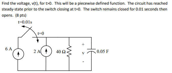 Find the voltage, v(t), for t>0. This will be a piecewise defined function. The circuit has reached steady-state prior to the switch closing at t=0. The switch remains closed for 0.01 seconds then opens. (8 pts) t-0.01s t-0 6 A 2 A ( ) 40 Ω 0.05 F