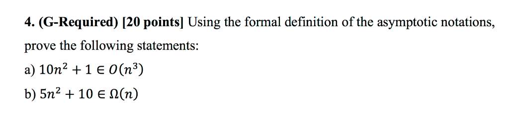 4. (G-Required) [20 pointsl Using the formal definition of the asymptotic notations, prove the following statements: a) 10n2 +1 e 0(n3) b) 5n2 + 10€ Ω(n)
