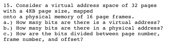 15. Consider a virtual address space of 32 pages with a 4KB page size, mapped onto a physical memory of 16 page frames. a.) How many bits are there is a virtual address? b.) How many bits are there in a physical address? c.) How are the bits divided between page number, frame number, and offset?