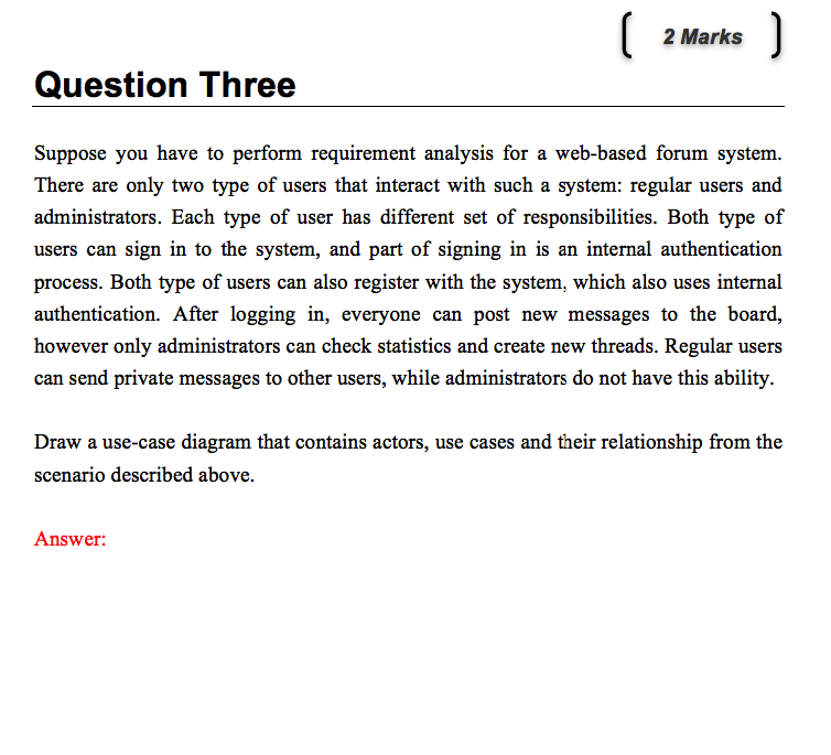 2 Marks Question Three Suppose you have to perform requirement analysis for a web-based forum system. There are only two type of users that interact with such a system: regular users and administrators. Each type of user has different set of responsibilities. Both type of users can sign in to the system, and part of signing in is an internal authentication process. Both type of users can also register with the system, which also uses internal authentication. After logging in, everyone can post new messages to the board, however only administrators can check statistics and create new threads. Regular users can send private messages to other users, while administrators do not have this ability Draw a use-case diagram that contains actors, use cases and their relationship from the scenario described above. Answer