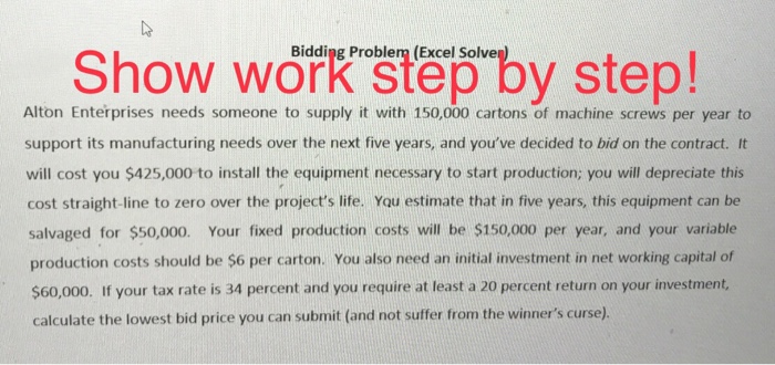 De Show work Bidding Problem (Excel Solve OW Work ste Alton Enterprises needs someone to supply it with 150,000 cartons of machine screws per year to support its manufacturing needs over the next five years, and youve decided to bid on the contract. It will cost you $425,000 to install the equipment necessary to start production; you will depreciate this cost straight-line to zero over the projects life. You estimate that in five years, this equipment can be salvaged for $50,000. Your fixed production costs will be $150,000 per year, and your variable production costs should be $6 per carton. You also need an initial investment in net working capital of $60,000. If your tax rate is 34 percent and you require at least a 20 percent return on your investment, calculate the lowest bid price you can submit (and not suffer from the winners curse).