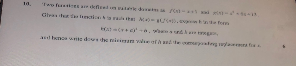 10. Two functions are defined on suitable domains as f(x) = x + 1 g(x)-x + 6x +13 and Given that the function h is such that h(x)= g(f(x)) , express h in the form h(x) (x+a) +b, where a and b are integers. and hence write down the minimum value of h and the corresponding replacement for x 6