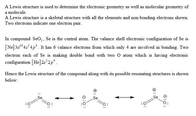 A Lewis structure is used to determine the electronic geometry as well as molecular geometry of a molecule. A Lewis structure is a skeletal structure with all the elements and non-bonding electrons shown. Two electrons indicate one electron pair. In compound SeO,. Se is the central atom. The valance shell electronic configuration of Se is [Ne] 3d104s 4p. It has 6 valance electrons from which only 4 are involved in bonding. Two electron each of Se is making double bond with two O atom which is having electronic configuration [He]2s 2p Hence the Lewis structure of the compound along with its possible resonating structures is shown below: Se Se Θ