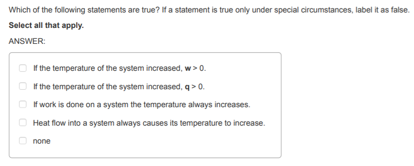 Which of the following statements are true? If a statement is true only under special circumstances, label it as false. Select all that apply. ANSWER: If the temperature of the system increased, w>O If the temperature of the system increased, q>0 If work is done on a system the temperature always increases. Heat flow into a system always causes its temperature to increase. none