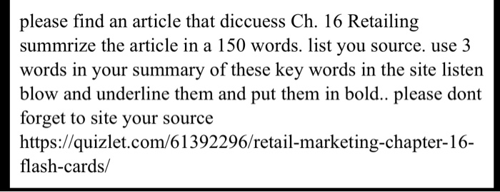 please find an article that diccuess Ch. 16 Retailing summrize the article in a 150 words. list you source. use 3 words in your summary of these key words in the site listen blow and underline them and put them in bold.. please dont forget to site your source S: flash-cards/