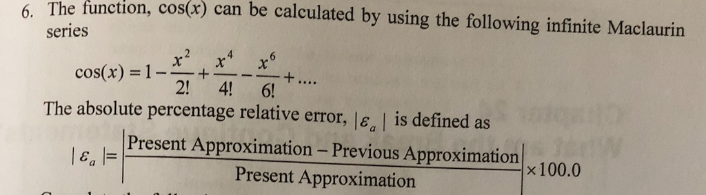 function, cos(r) can be calculated by using the following infinite Maclaurin 6. The series cos(x) = 1-x-+--x 2! 4! 6! The absolute percentage relative error, lea | is defined as Present Approximation-Previous Approximation × 100.0 le, Present Approximation