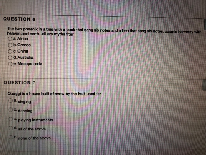 QUESTION 6The two phoenix in a tree with a cock that sang sixheaven and earth--all are myths fromO a. AfricaO b. GreeceO c. ChinaO d.AustraliaO e. Mesopotamiac harmony withQUESTION 7Quaggi is a house built of snow by the Inuit used forOa singingDb-dancingplaying instrumentsOd. all of the abovee none of the above