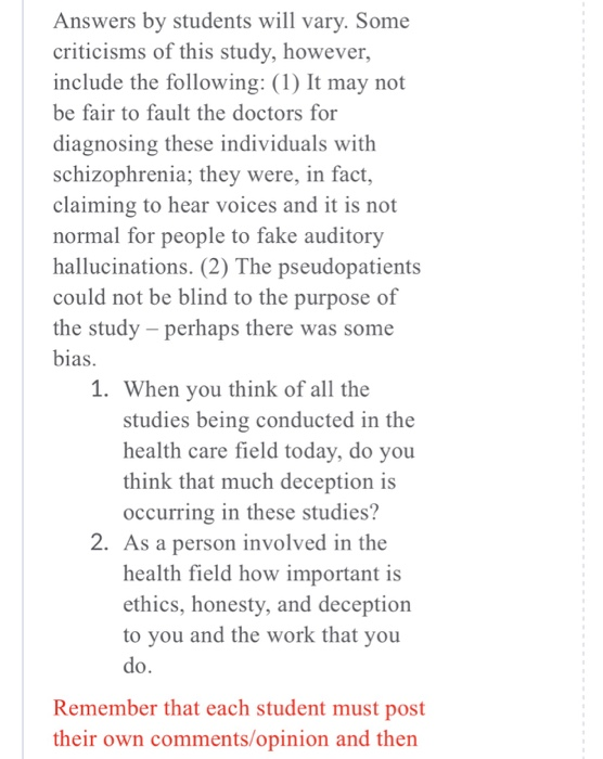 Answers by students will vary. Some criticisms of this study, however, include the following: (1) It may not be fair to fault the doctors for diagnosing these individuals with schizophrenia; they were, in fact, claiming to hear voices and it is not normal for people to fake auditory hallucinations. (2) The pseudopatients could not be blind to the purpose of the study - perhaps there was some bias. 1. When you think of all the studies being conducted in the health care field today, do you think that much deception is occurring in these studies? 2. As a person involved in the health field how important is ethics, honesty, and deception to you and the work that you do. Remember that each student must post their own comments/opinion and then