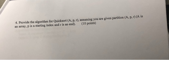 4. Provide the algorithm for Quicksort (A, p, r), assuming you are given partition (A, p,r) (A is an array, p is a starting i