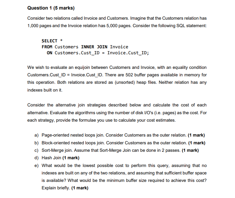 Question 1 (5 marks) Consider two relations called Invoice and Customers. Imagine that the Customers relation has 10 p SELECT* FROM Customers INNER JOIN Invoice ON Customers.Cust_ID Invoice.Cust_ID; We wish to evaluate an equijoin between Customers and Invoice, with an equality condition Customers.Cust ID Invoice.Cust_ID. There are 502 buffer pages available in memory for this operation. Both relations are stored as (unsorted) heap files. Neither relation has any indexes built on it. Consider the alternative join strategies described below and calculate the cost of each alternative. Evaluate the algorithms using the number of disk I/Os (i.e. pages) as the cost. For each strategy, provide the formulae you use to calculate your cost estimates. a) Page-oriented nested loops join. Consider Customers as the outer relation. (1 mark) b) Block-oriented nested loops join. Consider Customers as the outer relation.(1 mark) c) Sort-Merge join. Assume that Sort-Merge Join can be done in 2 passes. (1 mark) d) Hash Join (1 mark) e) What would be the lowest possible cost to perform this query, assuming that no indexes are built on any of the two relations, and assuming that sufficient buffer space is available? What would be the minimum buffer size required to achieve this cost? Explain briefly. (1 mark)