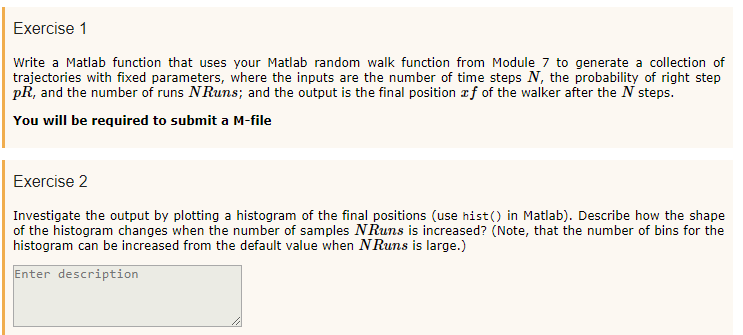 Exercise 1 Write a Matlab function that uses your Matlab random walk function from Module 7 to generate a collection of trajectories with fixed parameters, where the inputs are the number of time steps N, the probability of right step pR, and the number of runs NRuns; and the output is the final position zf of the walker after the N steps. You will be required to submit a M-file Exercise 2 Investigate the output by plotting a histogram of the final positions (use hist() in Matlab). Describe how the shape histogram can be increased from the default value when NRuns is large.) Enter description