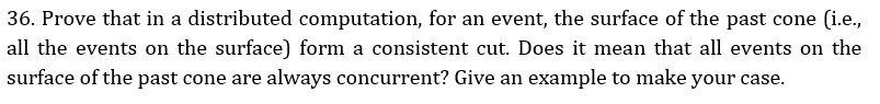 36. Prove that in a distributed computation, for an event, the surface of the past cone (i.e., all the events on the surface) form a consistent cut. Does it mean that all events on the surface of the past cone are always concurrent? Give an example to make your case,