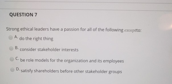 QUESTION 7 Strong ethical leaders have a passion for all of the following exceptto: A. do the right thing B. consider stakeholder interests C. be role models for the organization and its employees D. satisfy shareholders before other stakeholder groups