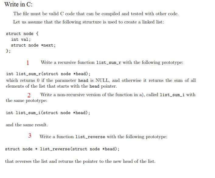 Write in C: The file must be valid C code that can be compiled and tested with other code. Let us assume that the following structure is used to create a linked list: struct node [ int val; struct node *next e a recursive function list_sum_r with the following prototype int list.sumr(struct node head) which returns 0 if the parameter head is NULL, and otherwise it returns the sum of all elements of the list that starts with the head pointer 2 Write a non-recursive version of the function in a), called listsum i with the same prototype: int list_sum_i(struct node *head); and the same result Write a function list_reverse with the following prototype: struct nodelist_reverse (struct node *head); that reverses the list and returns the pointer to the new head of the list.