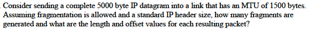 Consider sending a complete 5000 byte IP datagram into a link that has an MTU of 1500 bytes. Assuming fragmentation is allowe