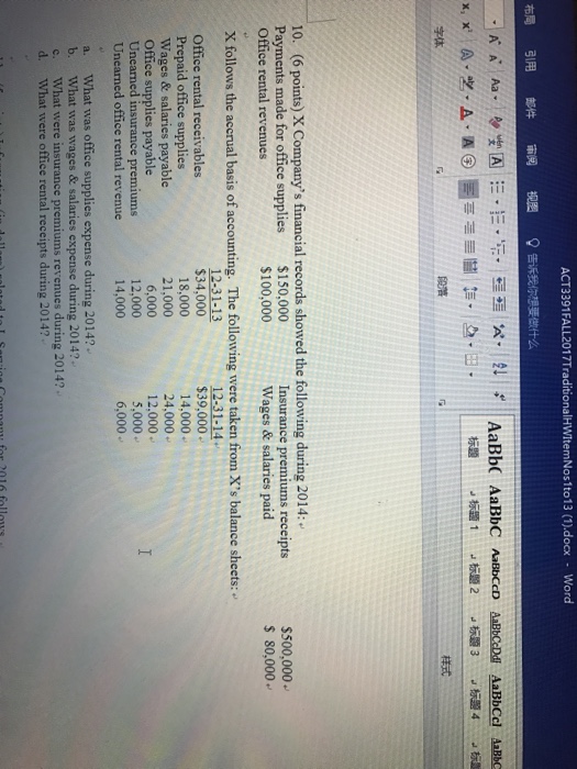 ACT3391FALL2017TraditionalHWItemNostto13 (1).docx Word 布局引用郎件审阅视图8告 字体 样式 10. (6 points) X Companys financial records showed the following during 2014: $150,000 $100,000 Insurance premiums receipts Wages & salaries paid $500,000 $ 80,000 Payments made for office supplies Office rental revenues X follows the accrual basis of accounting. The following were taken from Xs balance sheets: $34,000 18,000 21,000 6,000 12,000 14,000 $39,000 14,000 24,000 12.000 5,000 6,000 Office rental receivables Prepaid office supplies Wages & salaries payable Office supplies payable Unearned insurance premiums Unearned office rental revenue a. What was office supplies expense during 2014? b. What was wages & salari c. What were insurance premiums revenues during 2014? d. What were office rental receipts during 2014? es expense during 2014?