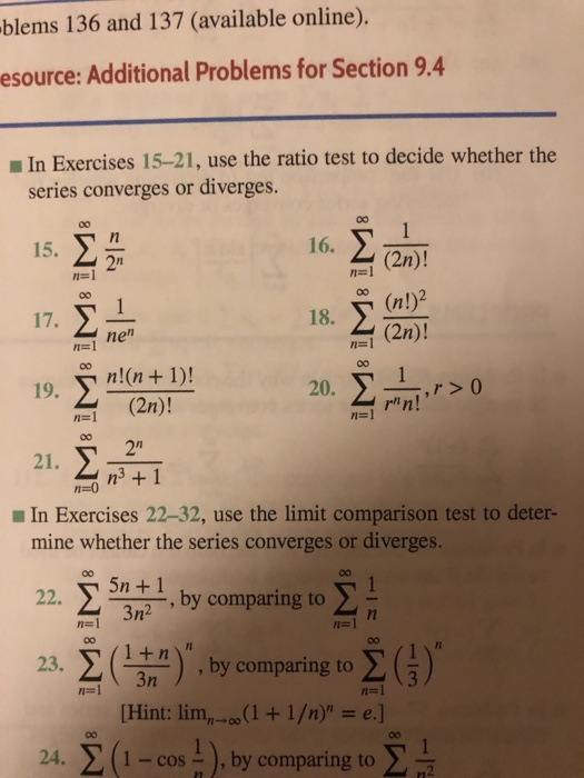 blems 136 and 137 (available online). esource: Additional Problems for Section 9.4 In Exercises 15-21, use the ratio test to decide whether the series converges or diverges. 15. 2 16. 2n (2n)! 1-1 に! 18. 2n) 厂. nen 1-1 20. n! 19. (2n)! n-l n-1 2n 21. In Exercises 22-32, use the limit comparison test to deter- mine whether the series converges or diverges. 22. ,by comparing to ,by comparing to [Hint: lim, 。。(1 + 1 /n) = e.] 1 - cos), by comparing to 24, Σ (