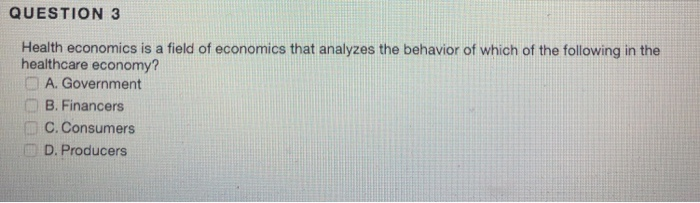 QUESTION 3 Health economics is a field of economics that analyzes the behavior of which of the following in the healthcare economy? A. Government B. Financers C. Consumers D. Producers