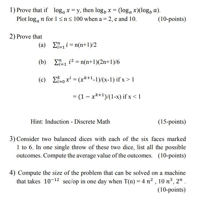 1) Prove that if loga x = y, then lo8b x = (loga x)(logb a). Plot loga n for 1 S ns 100 when a 2, e and 10.(10-points) 2) Prove that (b) Ση-112-n(n+ 1 )(2n+ 1 )/6 k+1) (1-x) if X Hint: Induction - Discrete Math (15-points) 3) Consider two balanced dices with each of the six faces marked 1 to 6. In one single throw of these two dice, list all the possible outcomes. Compute the average value of the outcomes. (10-points) 4) Compute the size of the problem that can be solved on a machine that takes 10-12 sec/op in one day when T(n) = 4 n, 10 n, 2n . (10-points)