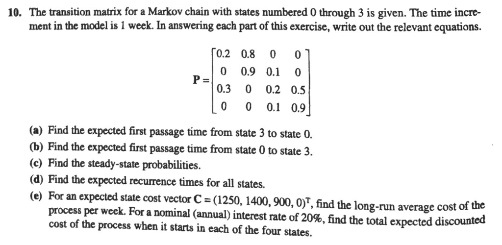 10. The transition matrix for a Markov chain with states numbered 0 through 3 is given. The time incre- ment in the model is 1 week. In answering each part of this exercise, write out the relevant equations. 0.2 0.8 0 0.9 0.1 0 0.3 0 0.2 0.5 0 0 0.1 0.9 (a) Find the expected first passage time from state 3 to state 0. (b) Find the expected first passage time from state 0 to state 3. (c) Find the steady-state probabilities. (d) Find the expected recurrence times for all states. (e) For an expected state cost vector C = (1250, 1400, 900, 0), find the long-run average cost of the process per week. For a nominal (annual) interest rate of 20%, find the total expected discounted cost of the process when it starts in each of the four states.