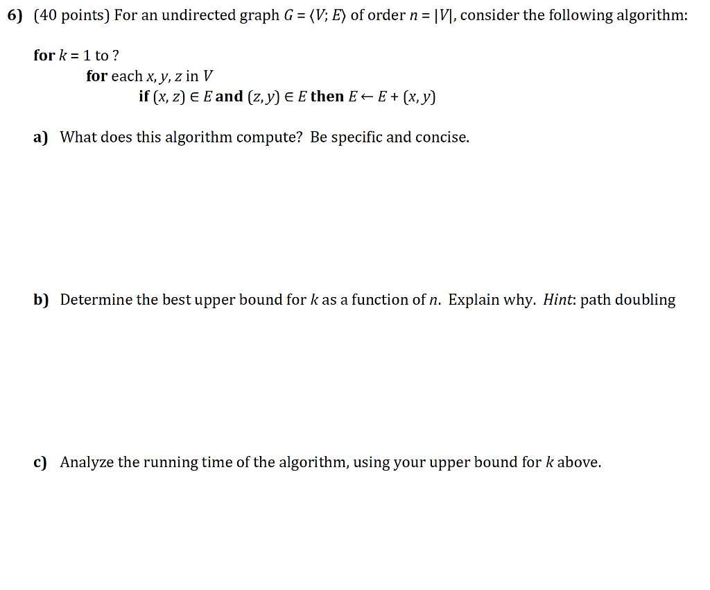 6) (40 points) For an undirected graph G = 〈V: E〉 of order n-M, consider the following algorithm: for k 1 to ? for each x, y, z in V if (x, z) E E and (z,y) E E then E - E+(x, y) a) What does this algorithm compute? Be specific and concise. b) Determine the best upper bound for k as a function of n. Explain why. Hint: path doubling c) Analyze the running time of the algorithm, using your upper bound for k above