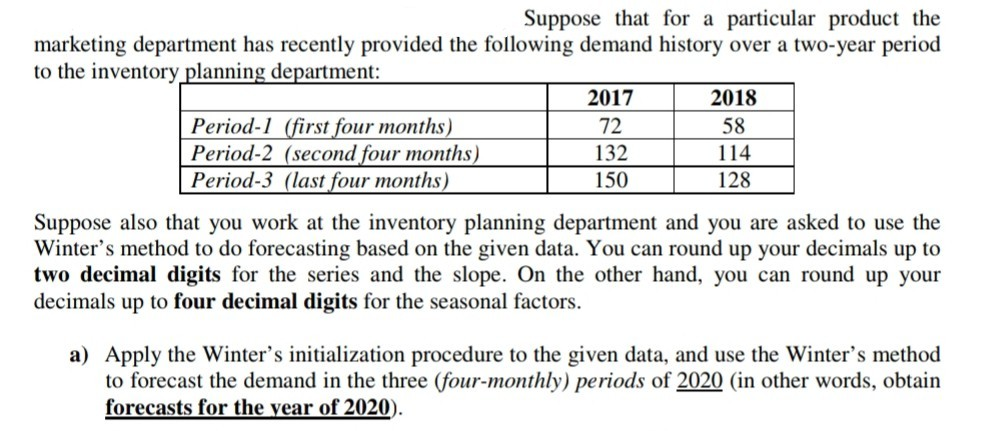 Suppose that for a particular product the marketing department has recently provided the following demand history over a two-year period to the inventory planning department: Period-1 (first four months Period-2 (second four months) Period-3 (last four months) 2017 72 132 150 2018 58 114 128 Suppose also that you work at the inventory planning department and you are asked to use the Winters method to do forecasting based on the given data. You can round up your decimals up to two decimal digits for the series and the slope. On the other hand, you can round up your decimals up to four decimal digits for the seasonal factors a) Apply the Winters initialization procedure to the given data, and use the Winters method to forecast the demand in the three (four-monthly) periods of 2020 (in other words, obtain forecasts for the vear of 2020)