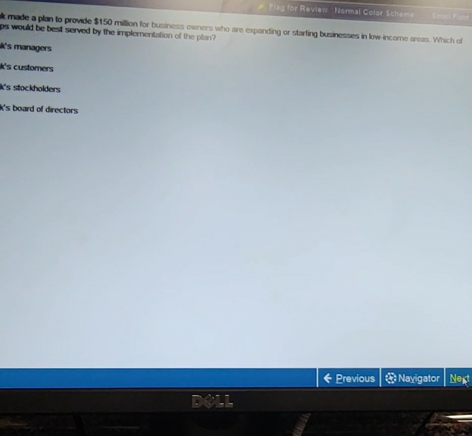 lag for Review Normal Color Schenm k made a plan to provide $150 miion for business owners who are expanding or starting businesses in low income areas. Which of ps would be best served by the implementation of the plan? ks managers ks customers ks stockholders ks board of directors PreviousNavigator Net